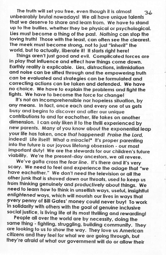 The truth will set you free, even though it is almost 3L unbearably brutal nowadays! We all have unique talents that we deserve to share and leam from. We have to stand up fo the bullies, whether they be physical or psychological. Lies must become a thing of the past. Nofhing can stop the loving truth! Those with the least, can offen see the clearest. The meek must become strong, not fo just “inherit” the world, but fo actually, liberate if! It starts right here!  Things aren’t just good and evil. Complicated forces are in play that influence and effect how things come down. Earthly reality is explicable. Lies, distractions, infimidation and noise can be sifted through and the empowering truth can be evaluated and strategies can be formulated and correcting actions can be taken and defended. We have no choice. We have lo explain the problems and fight the fights. We have to become the force for changel  It’s not an incomprehensible nor hopeless situation, by any means. Infact, once each and every one of us gets busy and begins fo discover and offer our unique contributions to and for eachother, life takes on another dimension. | can only liken it fo the thiill experienced by new parents. Many of you know about fhe exponential leap your life has taken, once that happened! Praise the Lord, indeed! life ifselfl What a miracle!* It’s proper parenting into fhe future is our joyous lifelong obsession - our most important dutyl We are the stewards for our children’s future viability. We’re the present-day ancestors, we all revere.  We’ve gotta cross the fear line. It’s there and iI’s very scary. We need fo feel and experience the adage that "we have eachother.” We don’t need the television or all the other junk that is shoved down our thioats, used fo keep us from thinking genuinely and productively about things. We need lo learn how to think in unseliish ways, useful, insightful enlightened ways, which will nourish our lives in ways that gvery penny of Bill Gates’ money could never buy! To work in solidarity with others with the goal of genuine inclusive social justice, is living life at its most thrilling and rewarding!  People all over the world are by necessily, doing fhe same thing - fighting, struggling, building community. They are looking to us fo show the way. They love us American citizens and they feel for what we are going through, but they’re afraid of what our government will do or allow their  